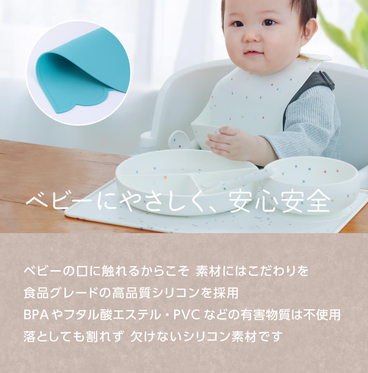 特長4：ベビーにやさしく、安心安全。ベビーの口に触れるからこそ、素材にはこだわりを。食品グレードの高品質シリコンを採用。BPAやフタル酸エステル、PVCなどの有害物質は不使用。落としても割れず、欠けないシリコン素材。