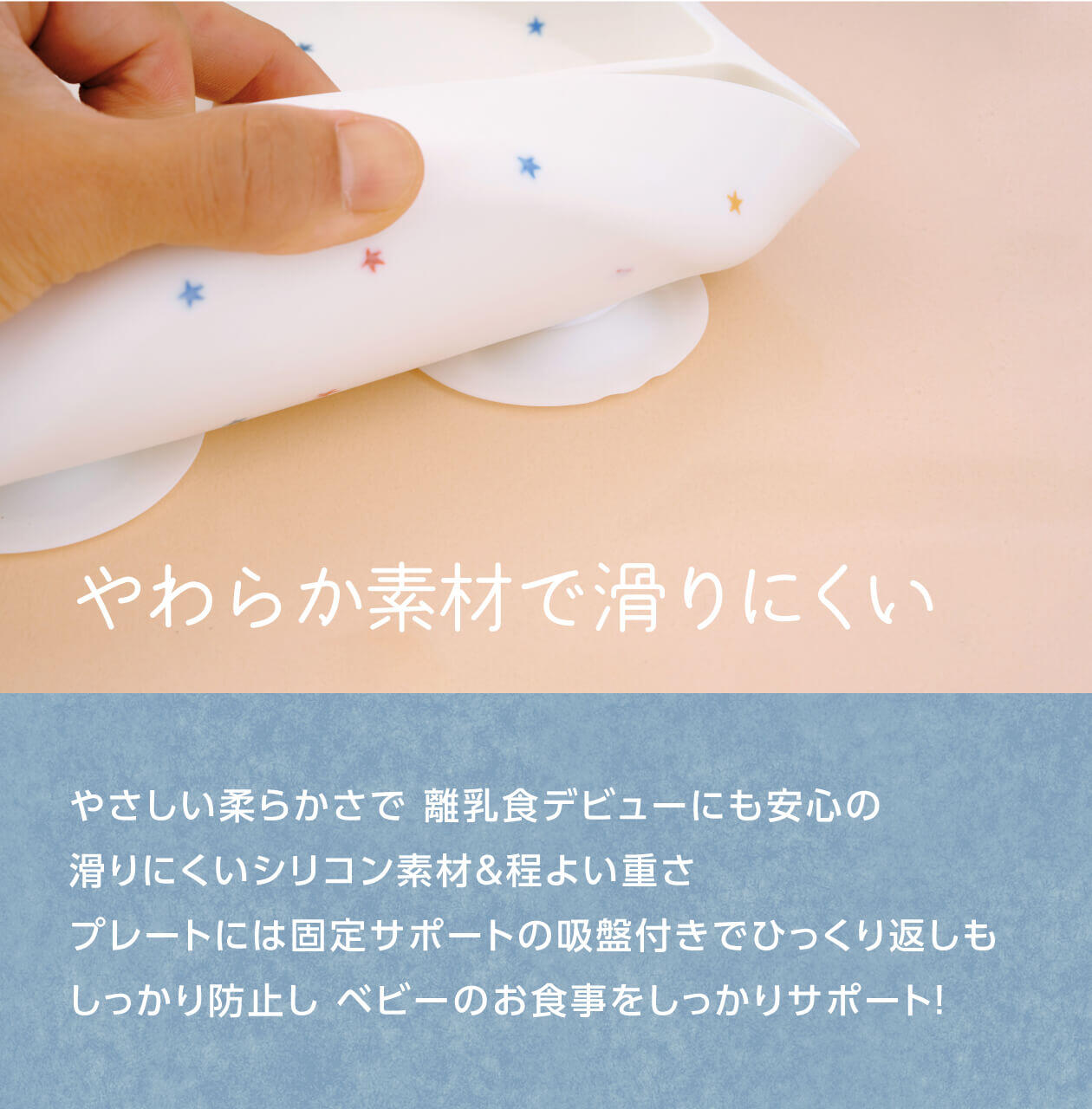 特長1：やわらかシリコン素材で滑りにくい。やさしい柔らかさで、離乳食デビューにも安心。滑りにくいシリコン素材＆程よい重さ。プレートには固定サポートの吸盤付きでひっくり返しもしっかり防止。ベビーのお食事をしっかりサポート！